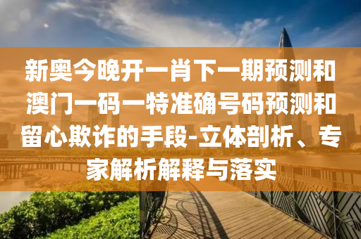 新奥今晚开一肖下一期预测和澳门一码一特准确号码预测和留心欺诈的手段-立体剖析、专家解析解释与落实